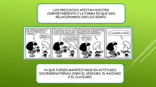 LOS PREJUICIOS AFECTAN NUESTRO
COMPORTAMIENTO Y LA FORMA EN QUE NOS
RELACIONAMOS CON LOS DEMÁS.
YA QUE PUEDEN MANIFESTARSE EN ACTITUDES
DISCRIMINATORIAS COMO EL SEXISMO, EL RACISMO
O EL CLASISMO.
 