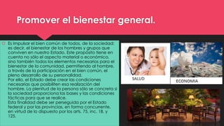 Promover el bienestar general. 
 Es impulsar el bien común de todos, de la sociedad; 
es decir, el bienestar de los hombres y grupos que 
conviven en nuestro Estado. Este propósito tiene en 
cuenta no sólo el aspecto material o económico, 
sino también todos los elementos necesarios para el 
bienestar de la comunidad, permitiendo al hombre, 
a través de la participación en el bien común, el 
pleno desarrollo de su personalidad. 
Por ello, el Estado debe crear las condiciones 
necesarias que posibiliten esa realización del 
hombre. La plenitud de la persona sólo se concreta si 
la sociedad proporciona las bases y las condiciones 
fácticas para que se realice. 
Esta finalidad debe ser perseguida por el Estado 
federal y por las provincias, en forma concurrente, 
en virtud de lo dispuesto por los arts. 75, inc. 18, y 
125. 
 