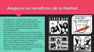 Asegurar los beneficios de la libertad 
 Esta libertad, no sólo para nosotros sino 
también para todos los hombres del mundo 
que habiten nuestro suelo, necesita de la 
concurrencia simultánea de otros valores 
como orden, seguridad, igualdad, justicia y 
bienestar general. 
Es la libertad que encierra el concepto de la 
dignidad de la persona humana, y que obliga 
a la sociedad y al Estado a crear la posibilidad 
cierta y real para que el individuo desarrolle en 
plenitud su personalidad y sus derechos. 
Pero no es la libertad anárquica, sin 
obligaciones, abusiva de los derechos de los 
demás, contraria a la justicia y a la paz social e 
impeditiva del bienestar general. 
 