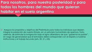 Para nosotros, para nuestra posteridad y para 
todos los hombres del mundo que quieran 
habitar en el suelo argentino 
 Asegura los propósitos y objetivos del Preámbulo para todos los individuos que deseen 
integrar la población de nuestro Estado, en un principio humanitario de apertura. Trata, 
además, de estimular la inmigración bajo el signo alberdiano de que “gobernar es poblar”, 
en rasgo de generosidad que el extranjero debe corresponder con el respeto a nuestras 
instituciones y el trabajo fecundo (arts. 20, 21 y 25). 
 