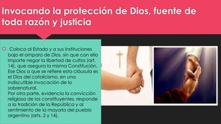 Invocando la protección de Dios, fuente de 
toda razón y justicia 
 Coloca al Estado y a sus instituciones 
bajo el amparo de Dios, sin que con ello 
importe negar la libertad de cultos (art. 
14), que asegura la misma Constitución. 
Ese Dios a que se refiere esta cláusula es 
el Dios del catolicismo, en una 
indiscutible invocación de lo 
sobrenatural. 
Por otra parte, evidencia la convicción 
religiosa de los constituyentes, responde 
a la tradición de la República y al 
sentimiento de la mayoría del pueblo 
argentino (arts. 2 y 14). 
 