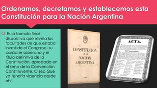 Ordenamos, decretamos y establecemos esta 
Constitución para la Nación Argentina 
 Es la fórmula final 
dispositiva que revela las 
facultades de que estaba 
investido el Congreso, su 
carácter soberano y el 
título definitivo de la 
Constitución, aprobada en 
el seno de la Convención 
Constituyente. O sea Que 
ya tendría vigencia desde 
ahí. 
 