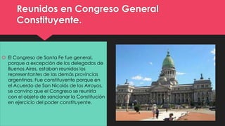 Reunidos en Congreso General 
Constituyente. 
 El Congreso de Santa Fe fue general, 
porque a excepción de los delegados de 
Buenos Aires, estaban reunidos los 
representantes de las demás provincias 
argentinas. Fue constituyente porque en 
el Acuerdo de San Nicolás de los Arroyos, 
se convino que el Congreso se reuniría 
con el objeto de sancionar la Constitución 
en ejercicio del poder constituyente. 
 