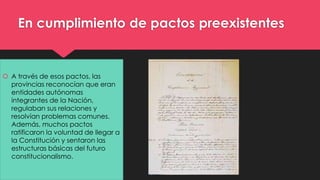 En cumplimiento de pactos preexistentes 
 A través de esos pactos, las 
provincias reconocían que eran 
entidades autónomas 
integrantes de la Nación, 
regulaban sus relaciones y 
resolvían problemas comunes. 
Además, muchos pactos 
ratificaron la voluntad de llegar a 
la Constitución y sentaron las 
estructuras básicas del futuro 
constitucionalismo. 
 