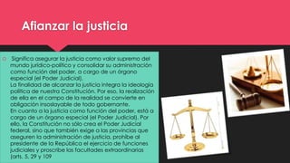 Afianzar la justicia 
 Significa asegurar la justicia como valor supremo del 
mundo jurídico-político y consolidar su administración 
como función del poder, a cargo de un órgano 
especial (el Poder Judicial). 
La finalidad de alcanzar la justicia integra la ideología 
política de nuestra Constitución. Por eso, la realización 
de ella en el campo de la realidad se convierte en 
obligación insoslayable de todo gobernante. 
En cuanto a la justicia como función del poder, está a 
cargo de un órgano especial (el Poder Judicial). Por 
ello, la Constitución no sólo crea el Poder Judicial 
federal, sino que también exige a las provincias que 
aseguren la administración de justicia, prohíbe al 
presidente de la República el ejercicio de funciones 
judiciales y proscribe las facultades extraordinarias 
(arts. 5, 29 y 109 
 