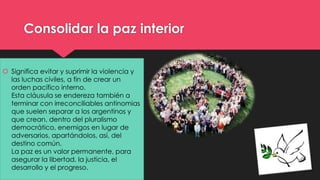 Consolidar la paz interior 
 Significa evitar y suprimir la violencia y 
las luchas civiles, a fin de crear un 
orden pacífico interno. 
Esta cláusula se endereza también a 
terminar con irreconciliables antinomias 
que suelen separar a los argentinos y 
que crean, dentro del pluralismo 
democrático, enemigos en lugar de 
adversarios, apartándolos, así, del 
destino común. 
La paz es un valor permanente, para 
asegurar la libertad, la justicia, el 
desarrollo y el progreso. 
 