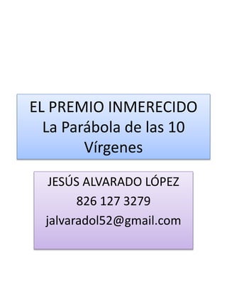 EL PREMIO INMERECIDO
La Parábola de las 10
Vírgenes
JESÚS ALVARADO LÓPEZ
826 127 3279
jalvaradol52@gmail.com
 