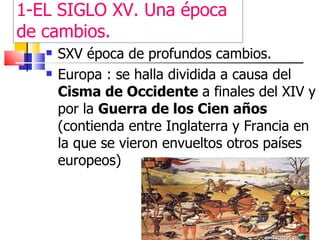 1-EL SIGLO XV. Una época de cambios. SXV época de profundos cambios. Europa : se halla dividida a causa del  Cisma de Occidente  a finales del XIV y por la  Guerra de los Cien años  (contienda entre Inglaterra y Francia en la que se vieron envueltos otros países europeos) 