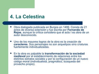 4. La Celestina
   Obra dialogada publicada en Burgos en 1499. Consta de 21
    actos de diversa extensión y fue escrita por Fernando de
    Rojas, aunque la crítica considera que el acto I es obra de un
    autor desconocido.

   Uno de los mayores logros de la obra es la creación de
    caracteres. Sus personajes no son arquetipos sino criaturas
    fuertemente individualizadas.

   En la obra es palpable la transformación de la sociedad
    medieval por el establecimiento de relaciones entre los
    distintos estratos sociales y por la configuración de un nuevo
    código moral (individualista, pragmático, búsqueda del
    provecho propio).
 