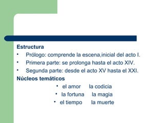 Estructura
  Prólogo: comprende la escena,inicial del acto I.
  Primera parte: se prolonga hasta el acto XIV.
  Segunda parte: desde el acto XV hasta el XXI.
Núcleos temáticos
                el amor     la codicia
                la fortuna    la magia
               el tiempo     la muerte
 