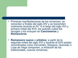    Primeras manifestaciones de los romances: se
    remontan a finales del siglo XIV y se transmiten
    oralmente durante el XV. A lo largo del siglo XVI y
    primera mitad del XVII, los autores cultos los
    recogen y los incluyen en Cancioneros y
    Romanceros.

   Romancero nuevo o artístico: a partir de la
    segunda mitad del siglo XVI y durante el XVII poetas
    renombrados como Cervantes, Góngora, Quevedo o
    Lope de Vega componen, a imitación de los
    tradicionales, nuevos romances.
 