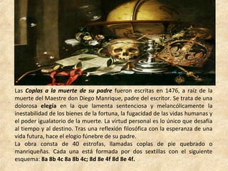 Las Coplas a la muerte de su padre fueron escritas en 1476, a raíz de la
muerte del Maestre don Diego Manrique, padre del escritor. Se trata de una
dolorosa elegía en la que lamenta sentenciosa y melancólicamente la
inestabilidad de los bienes de la fortuna, la fugacidad de las vidas humanas y
el poder igualatorio de la muerte. La virtud personal es lo único que desafía
al tiempo y al destino. Tras una reflexión filosófica con la esperanza de una
vida futura, hace el elogio fúnebre de su padre.
La obra consta de 40 estrofas, llamadas coplas de pie quebrado o
manriqueñas. Cada una está formada por dos sextillas con el siguiente
esquema: 8a 8b 4c 8a 8b 4c; 8d 8e 4f 8d 8e 4f.
 