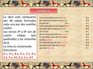 MÉTRICAMÉTRICAMÉTRICAMÉTRICA
La obra está compuesta
por 40 coplas formadas
cada una por dos sextillas
unidas.
Los versos 3º y 6º son de
cuatro sílabas (pie
quebrado) y los restantes
de 8.
La rima es consonante.
Estructura:
8 a, 8 b, 4 c, 8 a, 4 b, 4 c,
8 d, 8 e, 4 f, 8 d, 8 e, 4 f.
Es-te-mun-does-el-ca-mi-no 8 a
pa-rael-o-tro-quees-mo-ra-da 8 b
sin-pe-sar 3+1 4 c
mas-cum-ple-te-ner-buen-ti-no 8 a
pa-raan-dar-es-ta-jor-na-da 8 b
sin-e-rrar 3+1 4 c
par-ti-mos-cuan-do-na-ce-mos 8 d
an-da-mos-cuan-do-vi-vi-mos 8 e
ya-lle-ga-mos 4 f
al- tiem-po-que-fe-ne-ce-mos 8 d
así-que-cuan-do-mo-ri-mos 8 e
des-can-sa-mos 4 f
 