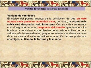 Vanidad de vanidades y desprecio del mundoVanidad de vanidades y desprecio del mundo
Vanidad de vanidades
El núcleo del poema arranca de la convicción de que en este
mundo nada posee un auténtico valor; por tanto, la actitud más
sabia será despreciar todo lo terreno. Con esta idea enlazamos
con el segundo tema, el desprecio del mundo, que induce a los
hombres a considerar como objetivo de su vida el cultivo de unos
valores más transcendentes, ya que los valores mundanos carecen
de consistencia al estar sometidos a la acción de tres poderosos
enemigos: el tiempo, la fortuna y la muerte.
 