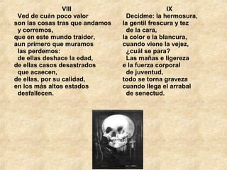 VIII
  Ved de cuán poco valor 
son las cosas tras que andamos 
  y corremos, 
que en este mundo traidor, 
aun primero que muramos 
  las perdemos: 
  de ellas deshace la edad, 
de ellas casos desastrados 
  que acaecen, 
de ellas, por su calidad, 
en los más altos estados 
  desfallecen. 
IX
  Decidme: la hermosura, 
la gentil frescura y tez 
  de la cara, 
la color e la blancura, 
cuando viene la vejez, 
  ¿cuál se para? 
  Las mañas e ligereza 
e la fuerza corporal 
  de juventud, 
todo se torna graveza 
cuando llega el arrabal 
  de senectud. 
 