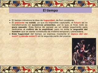 El tiempoEl tiempo
• El tiempo introduce la idea de fugacidad, de fluir constante.
• El presente no existe, ya que es imposible capturarlo, el futuro se va
transformando en sucesivos  presentes, por lo que, al final, todo es
puro  pasado. Esta forma de pensar es un sólido argumento para
dedicarse al cultivo  de  lo  espiritual, pero no evita la angustia  del 
hombre que se siente constituido de materia temporal y perecedera.
• Esta  fugacidad del tiempo se expresa mediante el tópico  del  ubi 
sunt? (¿dónde están?) en la segunda parte del poema.
 