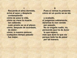 I
  Recuerde el alma dormida, 
avive el seso y despierte 
  contemplando 
cómo se pasa la vida, 
cómo se viene la muerte 
  tan callando; 
  cuán presto se va el placer, 
cómo, después de acordado, 
  da dolor; 
cómo, a nuestro parecer, 
cualquiera tiempo pasado 
  fue mejor. 
                    II
  Pues si vemos lo presente 
cómo en un punto se es ido 
  y acabado, 
si juzgamos sabiamente, 
daremos lo non venido 
  por pasado. 
  No se engañe nadie, no, 
pensando que ha de durar 
  lo que espera,
más que duró lo que vio 
porque todo ha de pasar 
  por tal manera. 
 