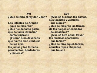   XVI
¿Qué se hizo el rey don Joan? 
Los infantes de Aragón 
  ¿qué se hicieron? 
¿Qué fue de tanto galán, 
qué de tanta invención 
  como trajeron? 
  ¿Fueron sino devaneos, 
qué fueron sino verduras 
  de las eras, 
las justas y los torneos, 
paramentos, bordaduras 
  y cimeras? 
                    XVII
  ¿Qué se hicieron las damas, 
sus tocados y vestidos, 
  sus olores? 
¿Qué se hicieron las llamas 
de los fuegos encendidos 
  de amadores? 
  ¿Qué se hizo aquel trovar, 
las músicas acordadas 
  que tañían? 
¿Qué se hizo aquel danzar, 
aquellas ropas chapadas 
  que traían? 
 