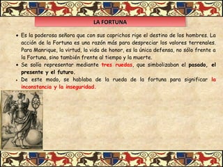 LA FORTUNALA FORTUNALA FORTUNALA FORTUNA
• Es la poderosa señora que con sus caprichos rige el destino de los hombres. La
acción de la Fortuna es una razón más para despreciar los valores terrenales.
Para Manrique, la virtud, la vida de honor, es la única defensa, no sólo frente a
la Fortuna, sino también frente al tiempo y la muerte.
• Se solía representar mediante tres ruedas, que simbolizaban el pasado, el
presente y el futuro.
• De este modo, se hablaba de la rueda de la fortuna para significar la
inconstancia y la inseguridad.
 