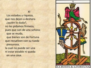  XI
  Los estados y riqueza, 
que nos dejen a deshora
  ¿quién lo duda?, 
no les pidamos firmeza, 
pues que son de una señora; 
  que se muda, 
  que bienes son de Fortuna 
que revuelven con su rueda 
  presurosa, 
la cual no puede ser una 
ni estar estable ni queda 
  en una cosa.
 