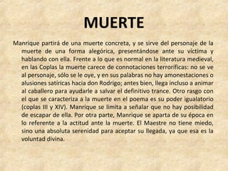 MUERTE
Manrique partirá de una muerte concreta, y se sirve del personaje de la 
muerte  de  una  forma  alegórica,  presentándose  ante  su  víctima  y 
hablando con ella. Frente a lo que es normal en la literatura medieval, 
en las Coplas la muerte carece de connotaciones terroríficas: no se ve 
al personaje, sólo se le oye, y en sus palabras no hay amonestaciones o 
alusiones satíricas hacia don Rodrigo; antes bien, llega incluso a animar 
al caballero para ayudarle a salvar el definitivo trance. Otro rasgo con 
el que se caracteriza a la muerte en el poema es su poder igualatorio 
(coplas III y XIV). Manrique se limita a señalar que no hay posibilidad 
de escapar de ella. Por otra parte, Manrique se aparta de su época en 
lo referente a la actitud ante la muerte. El Maestre no tiene miedo, 
sino una absoluta serenidad para aceptar su llegada, ya que esa es la 
voluntad divina.
 
