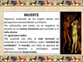 MUERTEMUERTE
•Aparece  analizada  en  las  Coplas  desde  una 
perspectiva transcendente y cristiana. 
•Su  valoración,  por  tanto,  no  es  negativa:  la 
muerte es un trance necesario para acceder a la 
vida eterna. 
•Es igual para todos.
•De  acuerdo  con  ello,  la  vida terrenal  se 
entiende a la manera bíblica, como “vanidad de
vanidades”. El mundo, con todo su aparato de 
riquezas,  honores  y  privilegios  queda 
definitivamente despreciado.
 