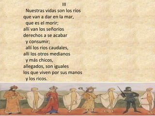 III
  Nuestras vidas son los ríos 
que van a dar en la mar, 
  que es el morir; 
allí van los señoríos 
derechos a se acabar 
  y consumir; 
  allí los ríos caudales, 
allí los otros medianos 
  y más chicos, 
allegados, son iguales 
los que viven por sus manos 
  y los ricos.
 