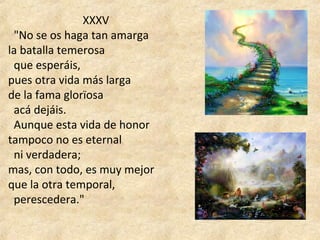  XXXV
  "No se os haga tan amarga 
la batalla temerosa 
  que esperáis, 
pues otra vida más larga 
de la fama glorïosa 
  acá dejáis. 
  Aunque esta vida de honor 
tampoco no es eternal 
  ni verdadera; 
mas, con todo, es muy mejor 
que la otra temporal, 
  perescedera."
 