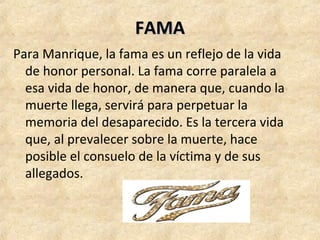 FAMAFAMA
Para Manrique, la fama es un reflejo de la vida 
de honor personal. La fama corre paralela a 
esa vida de honor, de manera que, cuando la 
muerte llega, servirá para perpetuar la 
memoria del desaparecido. Es la tercera vida 
que, al prevalecer sobre la muerte, hace 
posible el consuelo de la víctima y de sus 
allegados. 
 
