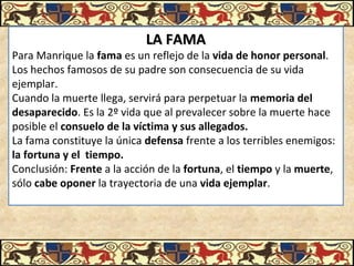 LA FAMALA FAMA
Para Manrique la fama es un reflejo de la vida de honor personal. 
Los hechos famosos de su padre son consecuencia de su vida 
ejemplar.
Cuando la muerte llega, servirá para perpetuar la memoria del
desaparecido. Es la 2º vida que al prevalecer sobre la muerte hace 
posible el consuelo de la víctima y sus allegados.
La fama constituye la única defensa frente a los terribles enemigos: 
la fortuna y el tiempo.
Conclusión: Frente a la acción de la fortuna, el tiempo y la muerte, 
sólo cabe oponer la trayectoria de una vida ejemplar.
 