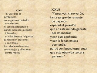   XXXVII
  “Y pues vos, claro varón, 
tanta sangre derramaste 
  de paganos, 
esperad el galardón 
que en este mundo ganaste 
  por las manos; 
y con esta confianza 
y con la fe tan entera 
  que tenéis, 
partid con buena esperanza, 
que esta otra vida tercera 
  ganaréis."
 
