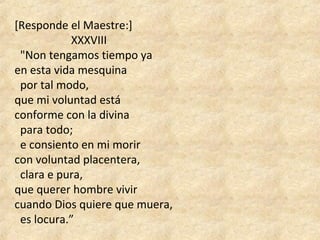 [Responde el Maestre:]
XXXVIII
"Non tengamos tiempo ya
en esta vida mesquina
por tal modo,
que mi voluntad está
conforme con la divina
para todo;
e consiento en mi morir
con voluntad placentera,
clara e pura,
que querer hombre vivir
cuando Dios quiere que muera,
es locura.”
 