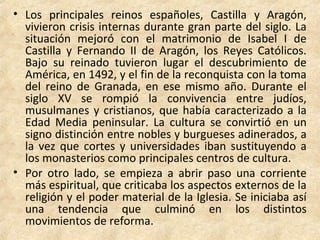 • Los principales reinos españoles, Castilla y Aragón,
vivieron crisis internas durante gran parte del siglo. La
situación mejoró con el matrimonio de Isabel I de
Castilla y Fernando II de Aragón, los Reyes Católicos.
Bajo su reinado tuvieron lugar el descubrimiento de
América, en 1492, y el fin de la reconquista con la toma
del reino de Granada, en ese mismo año. Durante el
siglo XV se rompió la convivencia entre judíos,
musulmanes y cristianos, que había caracterizado a la
Edad Media peninsular. La cultura se convirtió en un
signo distinción entre nobles y burgueses adinerados, a
la vez que cortes y universidades iban sustituyendo a
los monasterios como principales centros de cultura.
• Por otro lado, se empieza a abrir paso una corriente
más espiritual, que criticaba los aspectos externos de la
religión y el poder material de la Iglesia. Se iniciaba así
una tendencia que culminó en los distintos
movimientos de reforma.
 