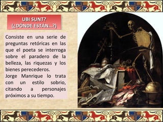 UBI SUNT?UBI SUNT?
(¿DÓNDE ESTÁN…?)(¿DÓNDE ESTÁN…?)
UBI SUNT?UBI SUNT?
(¿DÓNDE ESTÁN…?)(¿DÓNDE ESTÁN…?)
Consiste en una serie de
preguntas retóricas en las
que el poeta se interroga
sobre el paradero de la
belleza, las riquezas y los
bienes perecederos.
Jorge Manrique lo trata
con un estilo sobrio,
citando a personajes
próximos a su tiempo.
 