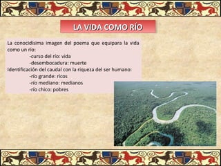 LA VIDA COMO RÍOLA VIDA COMO RÍOLA VIDA COMO RÍOLA VIDA COMO RÍO
La conocidísima imagen del poema que equipara la vida
como un río:
-curso del río: vida
-desembocadura: muerte
Identificación del caudal con la riqueza del ser humano:
-río grande: ricos
-río mediano: medianos
-río chico: pobres
 
