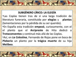 SUBGÉNERO LÍRICO: LA ELEGÍASUBGÉNERO LÍRICO: LA ELEGÍA
•Las Coplas tienen tras de sí una larga tradición de
literatura funeraria, constituida por elegías y plantos
(lamentaciones por la pérdida de su ser querido).
•En España esta tradición empezó, curiosamente, con el
el planto que el Arcipreste de Hita dedicó a
Trotaconventos y continuó más allá de las Coplas.
•Así, en La Celestina, Fernando de Rojas pone en boca de
Pleberio un planto por la trágica muerte de su hija
Melibea.
 