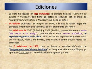 EdicionesEdiciones
• La obra ha llegado en dos versionesdos versiones: la primera titulada “Comedia de
Calisto y Melibea”, que tiene 16 actos; la segunda con el título de
“Tragicomedia de Calisto y Melibea” que tiene 21 actos.
• 1ª edición publicada en Burgos en 1499, a la que le faltan hojas del
principio y del final y que comienza con el argumento del Acto I.
• Las ediciones de 1500 (Toledo), y 1501 (Sevilla), que contienen una carta
“del autor a su amigo”, que contiene unos versos acrósticos, el
argumento general de la obra, 16 actos con sus argumentos y unas notas
del corrector, Alonso de Proaza, que explican cómo deben leerse los
acrósticos.
• Las 5 ediciones de 1502, que ya llevan el nombre definitivo de
“Tragicomedia de Calisto y Melibea” en las que se añade un prólogo y ya
aparecen 21 actos con la modificación de algunos pasajes.
 