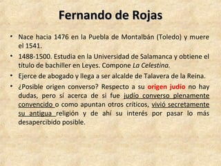 Fernando de RojasFernando de Rojas
• Nace hacia 1476 en la Puebla de Montalbán (Toledo) y muere
el 1541.
• 1488-1500. Estudia en la Universidad de Salamanca y obtiene el
título de bachiller en Leyes. Compone La Celestina.
• Ejerce de abogado y llega a ser alcalde de Talavera de la Reina.
• ¿Posible origen converso? Respecto a su origen judío no hay
dudas, pero sí acerca de si fue judío converso plenamente
convencido o como apuntan otros críticos, vivió secretamente
su antigua religión y de ahí su interés por pasar lo más
desapercibido posible.
 