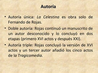AutoríaAutoría
• Autoría única: La Celestina es obra solo de
Fernando de Rojas.
• Doble autoría: Rojas continuó un manuscrito de
un autor desconocido y lo concluyó en dos
etapas (primero XVI actos y después XXI).
• Autoría triple: Rojas concluyó la versión de XVI
actos y un tercer autor añadió los cinco actos
de la Tragicomedia.
 