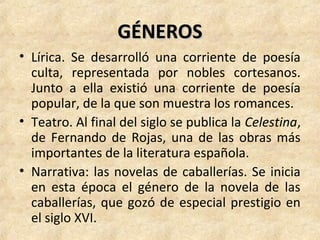 GÉNEROSGÉNEROS
• Lírica. Se desarrolló una corriente de poesía
culta, representada por nobles cortesanos.
Junto a ella existió una corriente de poesía
popular, de la que son muestra los romances.
• Teatro. Al final del siglo se publica la Celestina,
de Fernando de Rojas, una de las obras más
importantes de la literatura española.
• Narrativa: las novelas de caballerías. Se inicia
en esta época el género de la novela de las
caballerías, que gozó de especial prestigio en
el siglo XVI.
 