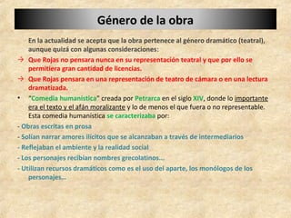 Género de la obraGénero de la obra
En la actualidad se acepta que la obra pertenece al género dramático (teatral),
aunque quizá con algunas consideraciones:
→ Que Rojas no pensara nunca en su representación teatral y que por ello se
permitiera gran cantidad de licencias.
→ Que Rojas pensara en una representación de teatro de cámara o en una lectura
dramatizada.
• “Comedia humanística” creada por Petrarca en el siglo XIV, donde lo importante
era el texto y el afán moralizante y lo de menos el que fuera o no representable.
Esta comedia humanística se caracterizaba por:
- Obras escritas en prosa
- Solían narrar amores ilícitos que se alcanzaban a través de intermediarios
- Reflejaban el ambiente y la realidad social
- Los personajes recibían nombres grecolatinos...
- Utilizan recursos dramáticos como es el uso del aparte, los monólogos de los
personajes…
 