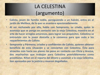 LA CELESTINA
(argumento)
• Calisto, joven de familia noble, persiguiendo a un halcón, entra en el
jardín de Melibea, de la que se enamora apasionadamente.
• Al ser rechazado por ella, habla con Sempronio, su criado, quien le
aconseja que se ponga en contacto con la vieja Celestina, maestra en el
arte de hacer arreglos amorosos, para lograr sus propósitos. Celestina se
entrevista con la joven doncella y la convence para que ceda a los
requerimientos de Calisto.
• Sempronio y Pármeno, criados y confidentes de Calisto, quieren obtener
beneficio de esta situación y se conciertan con Celestina. Ésta para
atraerlos más hacia sus planes los pone en contacto con Elicia y Areúsa,
dos muchachas que trabajan para Celestina previsiblemente como
prostitutas. Riñen en el reparto del dinero y asesinan a la vieja Celestina.
Son apresados por la justicia y mueren degollados.
 