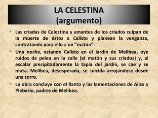 • Las criadas de Celestina y amantes de los criados culpan de
la muerte de éstos a Calisto y planean la venganza,
contratando para ello a un "matón".
• Una noche, estando Calisto en el jardín de Melibea, oye
ruidos de pelea en la calle (el matón y sus criados) y, al
escalar precipitadamente la tapia del jardín, se cae y se
mata. Melibea, desesperada, se suicida arrojándose desde
una torre.
• La obra concluye con el llanto y las lamentaciones de Alisa y
Pleberio, padres de Melibea.
LA CELESTINALA CELESTINA
(argumento)(argumento)
 