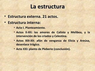 La estructuraLa estructura
• Estructura externa. 21 actos.
• Estructura interna:
• Acto I. Planteamiento.
• Actos II-XII: los amores de Calisto y Melibea, y la
intervención de los criados y Celestina.
• Actos XIII-XX: afán de venganza de Elicia y Areúsa,
desenlace trágico.
• Acto XXI: planto de Pleberio (conclusión).
 