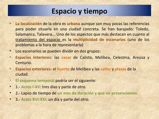 Espacio y tiempoEspacio y tiempo
• La localización de la obra es urbana aunque son muy pocas las referencias
para poder situarla en una ciudad concreta. Se han barajado: Toledo,
Salamanca, Talavera... Uno de los aspectos que más destacan en cuanto al
tratamiento del espacio es la multiplicidad de escenarios (uno de los
problemas a la hora de representarla)
• Los escenarios se pueden dividir en dos grupos:
• Espacios interiores: las casas de Calisto, Melibea, Celestina, Areúsa y
Centurio.
• Espacios exteriores: el huerto de Melibea y las calles y plazas de la
ciudad.
• El esquema temporal podría ser el siguiente:
• 1.- Actos I-XV: tres días y parte de otro.
• 2.- Lapso de tiempo de un mes de duración y que no presenciamos.
• 3.- Actos XVI-XXI: un día y parte del otro.
 