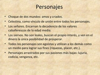 Personajes
• Choque de dos mundos: amos y criados.
• Celestina, como vínculo de unión entre todos los personajes.
• Los señores. Encarnan la decadencia de los valores
caballerescos de la edad media.
• Los siervos. No son leales, buscan el propio interés, y ven en el
dinero la única posibilidad de prosperar.
• Todos los personajes son egoístas y utilizan a los demás como
un medio para lograr sus fines (riquezas, placer, etc.).
• Personajes arrastrados por sus pasiones más bajas: lujuria,
codicia, venganza, etc.
 