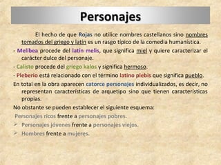 PersonajesPersonajes
El hecho de que Rojas no utilice nombres castellanos sino nombres
tomados del griego y latín es un rasgo típico de la comedia humanística.
- Melibea procede del latín melis, que significa miel y quiere caracterizar el
carácter dulce del personaje.
- Calisto procede del griego kalos y significa hermoso.
- Pleberio está relacionado con el término latino plebis que significa pueblo.
En total en la obra aparecen catorce personajes individualizados, es decir, no
representan características de arquetipo sino que tienen características
propias.
No obstante se pueden establecer el siguiente esquema:
Personajes ricos frente a personajes pobres.
 Personajes jóvenes frente a personajes viejos.
 Hombres frente a mujeres.
 