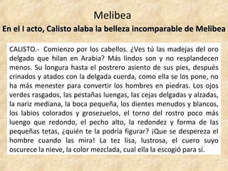 Melibea
En el I acto, Calisto alaba la belleza incomparable de MelibeaEn el I acto, Calisto alaba la belleza incomparable de Melibea
CALISTO.- Comienzo por los cabellos. ¿Ves tú las madejas del oro
delgado que hilan en Arabia? Más lindos son y no resplandecen
menos. Su longura hasta el postrero asiento de sus pies, después
crinados y atados con la delgada cuerda, como ella se los pone, no
ha más menester para convertir los hombres en piedras. Los ojos
verdes rasgados, las pestañas luengas, las cejas delgadas y alzadas,
la nariz mediana, la boca pequeña, los dientes menudos y blancos,
los labios colorados y grosezuelos, el torno del rostro poco más
luengo que redondo, el pecho alto, la redondez y forma de las
pequeñas tetas, ¿quién te la podría figurar? ¡Que se despereza el
hombre cuando las mira! La tez lisa, lustrosa, el cuero suyo
oscurece la nieve, la color mezclada, cual ella la escogió para sí.
 