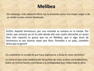 MelibeaMelibea
Sin embargo, más adelante Elicia nos la presenta como una mujer vulgar y de
un modo mucho menos idealizado:
ELICIA.- Aquella hermosura, por una moneda se compra en la tienda. Por
cierto, que conozco yo en la calle donde ella vive cuatro doncellas en quien
Dios más repartió su gracia que no en Melibea, que si algo tiene de
hermosura es por buenas ropas que lleva. Ponedlas a un palo, ¿también
diréis que es gentil?
¿Es solamente la envidia lo que hace expresarse a Elicia en estos términos?
Lo cierto es que esta combinación de puntos de vista, a veces contradictorios,
sobre un mismo hecho, contribuye a la ambigüedad que rodea toda la obra.
 