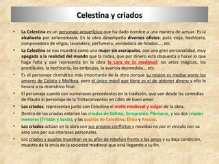 Celestina y criadosCelestina y criados
• La Celestina es un personaje arquetípico que ha dado nombre a una manera de actuar. Es la
alcahueta por antonomasia. En la obra desempeña diversos oficios: puta vieja, hechicera,
componedora de virgos, lavandera, perfumera, vendedora de hilados..., etc.
• La Celestina se nos muestra como una mujer sin escrúpulos, con una gran personalidad, muy
apegada a la realidad del mundo que la rodea, que por dinero está dispuesta a hacer lo que
haga falta y que representa en la obra la cara de lo medieval: las artes mágicas, los
prostíbulos, la hechicería, los embrujos, la avaricia desmedida... etc.
• Es el personaje dramático más importante de la obra porque su misión es mediar entre los
amores de Calisto y Melibea, pero el único móvil que tiene es el de obtener dinero y ello le
llevará a su dramático final.
• El personaje cuenta con numerosos precedentes en la tradición, que van desde las comedias
de Plauto al personaje de la Trotaconventos en Libro de buen amor.
• Los criados, representan junto con Celestina el matiz medieval y vulgar de la obra.
• Dentro de los criados estarían los criados de Calisto: Sempronio, Pármeno, y los dos criados
menores (Tristán y Sosia); y las pupilas de Celestina: Elicia y Areúsa.
• Los criados actúan en la obra con sus propios conflictos y movidos no por el vínculo con su
amo sino por sus intereses personales.
• Los criados y pupilas muestran ya su afán de rebelión frente a los amos y su baja condición,
muestra de la crisis de la sociedad medieval que está llegando a su fin.
 